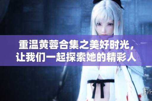 重温黄蓉合集之美好时光，让我们一起探索她的精彩人生与故事