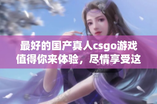 最好的国产真人csgo游戏值得你来体验，尽情享受这款游戏的极致乐趣