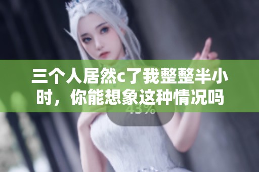 三个人居然c了我整整半小时，你能想象这种情况吗