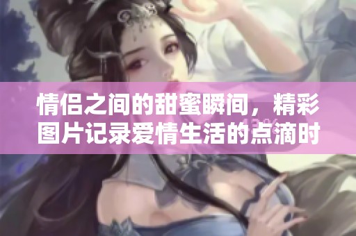 情侣之间的甜蜜瞬间，精彩图片记录爱情生活的点滴时刻