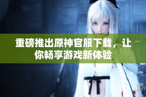 重磅推出原神官服下载，让你畅享游戏新体验