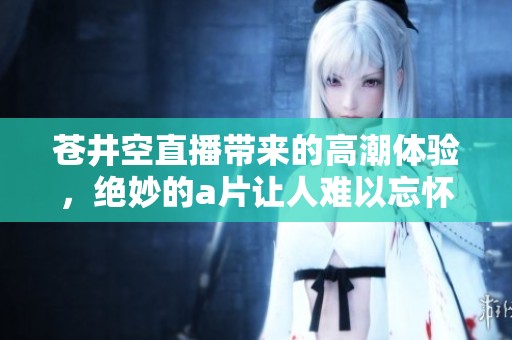 苍井空直播带来的高潮体验，绝妙的**让人难以忘怀