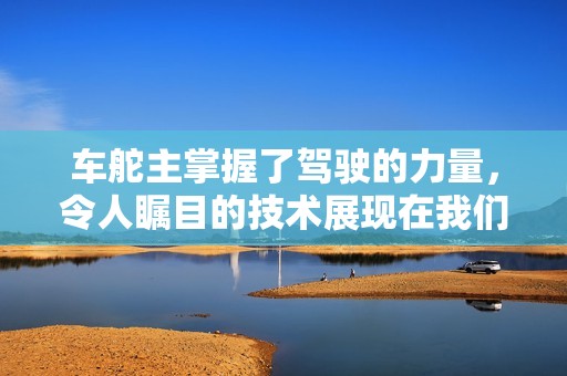 车舵主掌握了驾驶的力量，令人瞩目的技术展现在我们面前