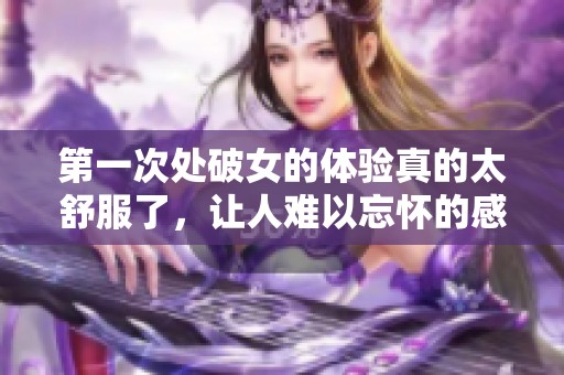 第一次处破女的体验真的太舒服了，让人难以忘怀的感受。
