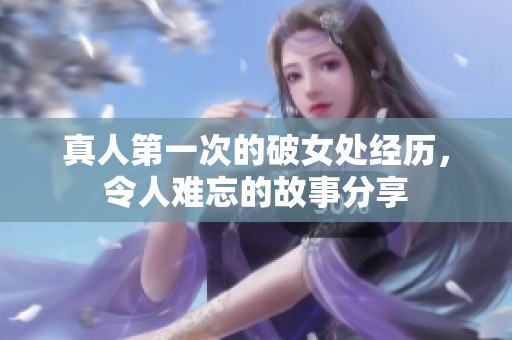 真人第一次的破女处经历，令人难忘的故事分享