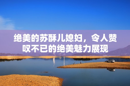 绝美的苏酥儿媳妇，令人赞叹不已的绝美魅力展现