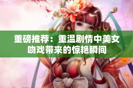 重磅推荐：重温剧情中美女吻戏带来的惊艳瞬间