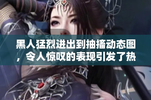 黑人猛烈进出到抽搐动态图，令人惊叹的表现引发了热议与关注