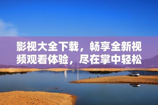 影视大全下载，畅享全新视频观看体验，尽在掌中轻松获取。
