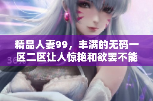 精品人妻99，丰满的**一区二区让人惊艳和欲罢不能，值得一看。