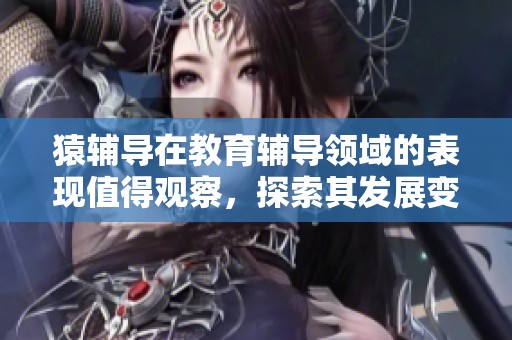 猿辅导在教育辅导领域的表现值得观察，探索其发展变革的奥秘与成就