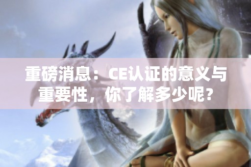重磅消息：CE认证的意义与重要性，你了解多少呢？