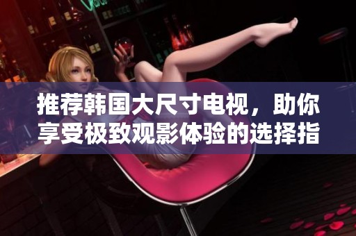 推荐韩国大尺寸电视，助你享受极致观影体验的选择指南