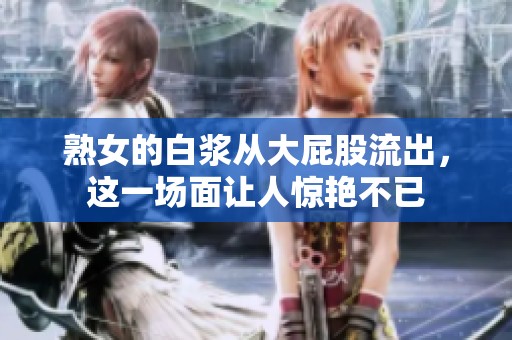 熟女的白浆从大屁股流出，这一场面让人惊艳不已