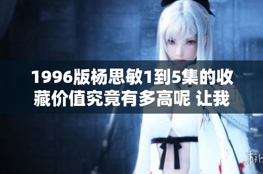 1996版杨思敏1到5集的收藏价值究竟有多高呢 让我们一起探讨一下吧