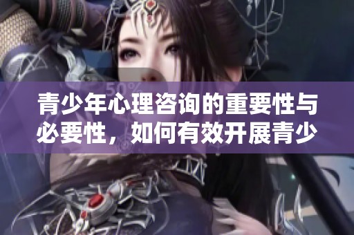 青少年心理咨询的重要性与必要性，如何有效开展青少年心理辅导活动