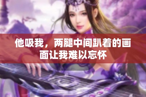 他吸我，两腿中间趴着的画面让我难以忘怀