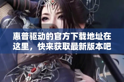 惠普驱动的官方下载地址在这里，快来获取最新版本吧