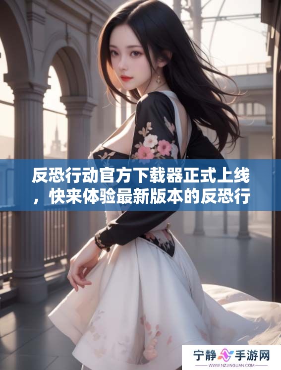 反恐行动官方下载器正式上线，快来体验最新版本的反恐行动下载器功能