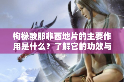 枸橼酸那非西地片的主要作用是什么？了解它的功效与应用！