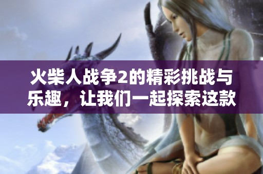 火柴人战争2的精彩挑战与乐趣，让我们一起探索这款游戏的魅力所在！