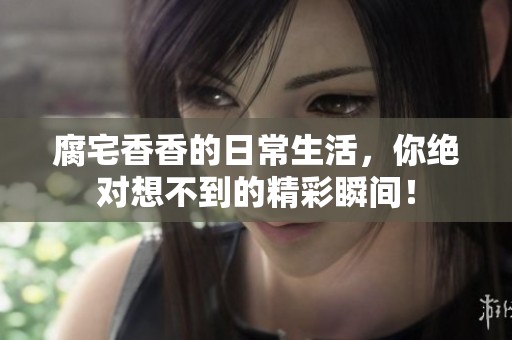 腐宅香香的日常生活，你绝对想不到的精彩瞬间！