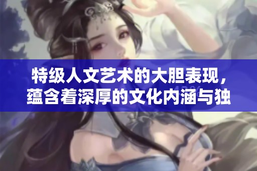 特级人文艺术的大胆表现，蕴含着深厚的文化内涵与独特视角