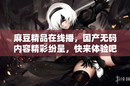 麻豆精品在线播，国产**内容精彩纷呈，快来体验吧！