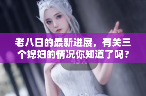 老八日的最新进展，有关三个媳妇的情况你知道了吗？