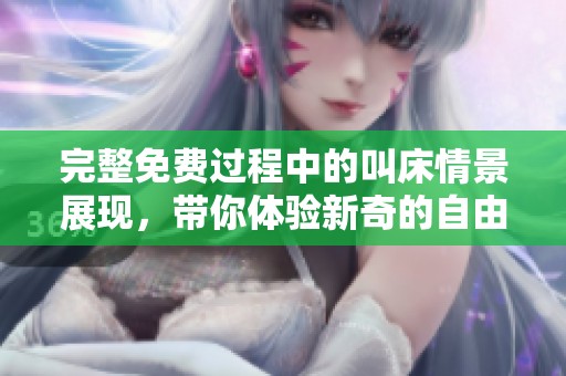 完整免费过程中的叫床情景展现，带你体验新奇的自由之旅