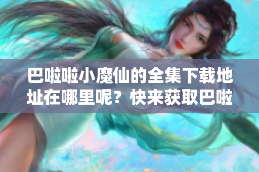 巴啦啦小魔仙的全集下载地址在哪里呢？快来获取巴啦啦小魔仙全集下载吧！