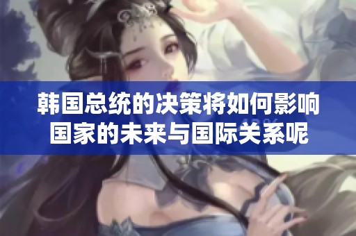 韩国总统的决策将如何影响国家的未来与国际关系呢