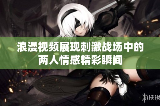 浪漫视频展现刺激战场中的两人情感精彩瞬间