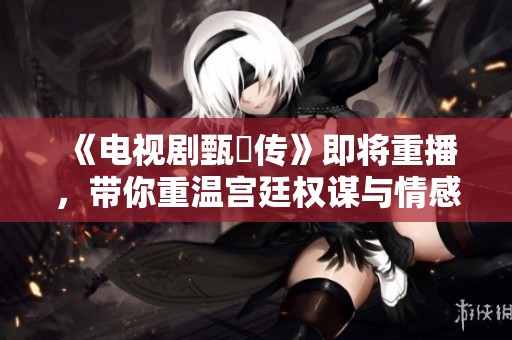 《电视剧甄嬛传》即将重播，带你重温宫廷权谋与情感纠葛的精彩故事