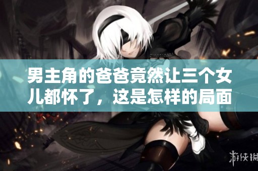 男主角的爸爸竟然让三个女儿都怀了，这是怎样的局面呢
