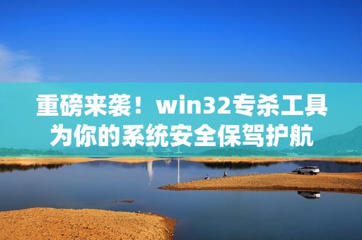 重磅来袭！win32专杀工具为你的系统安全保驾护航
