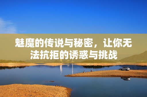 魅魔的传说与秘密，让你无法抗拒的诱惑与挑战