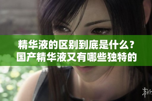 精华液的区别到底是什么？国产精华液又有哪些独特的特点和优势呢？