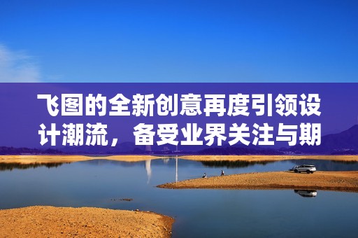 飞图的全新创意再度引领设计潮流，备受业界关注与期待