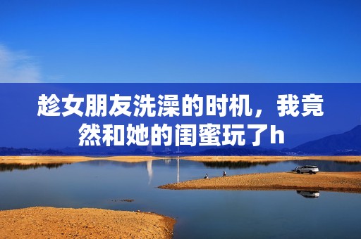 趁女朋友洗澡的时机，我竟然和她的闺蜜玩了h