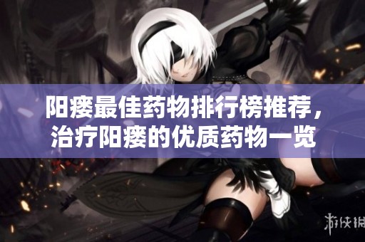 阳瘘最佳药物排行榜推荐，治疗阳瘘的优质药物一览