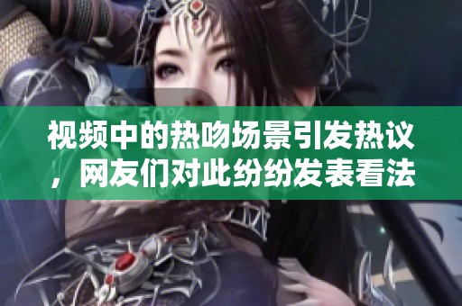 视频中的热吻场景引发热议，网友们对此纷纷发表看法