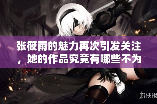 张筱雨的魅力再次引发关注，她的作品究竟有哪些不为人知的精彩呢