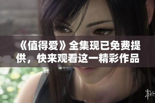 《值得爱》全集现已免费提供，快来观看这一精彩作品吧