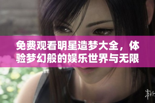 免费观看明星造梦大全，体验梦幻般的娱乐世界与无限精彩