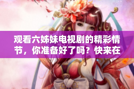 观看六姊妹电视剧的精彩情节，你准备好了吗？快来在线观看吧！