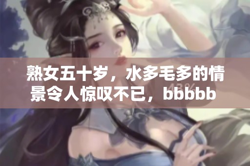 熟女五十岁，水多毛多的情景令人惊叹不已，bbbbb 可见其特别之处