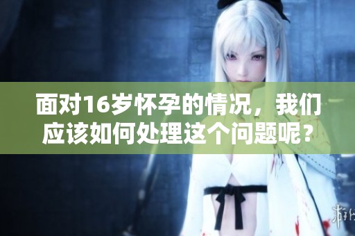 面对16岁怀孕的情况，我们应该如何处理这个问题呢？