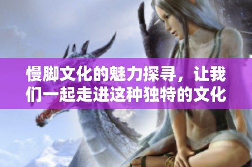 慢脚文化的魅力探寻，让我们一起走进这种独特的文化体验