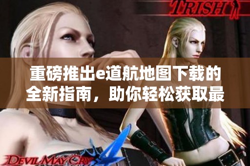 重磅推出e道航地图下载的全新指南，助你轻松获取最优质地图资源